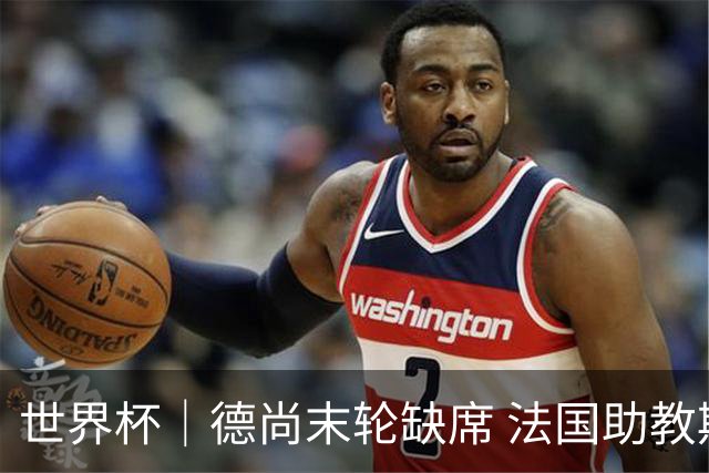 世界杯｜德尚末轮缺席 法国助教期待守住小组第一