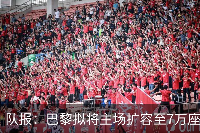 队报：巴黎拟将主场扩容至7万座，打造媲美欧洲豪门的现代化球场